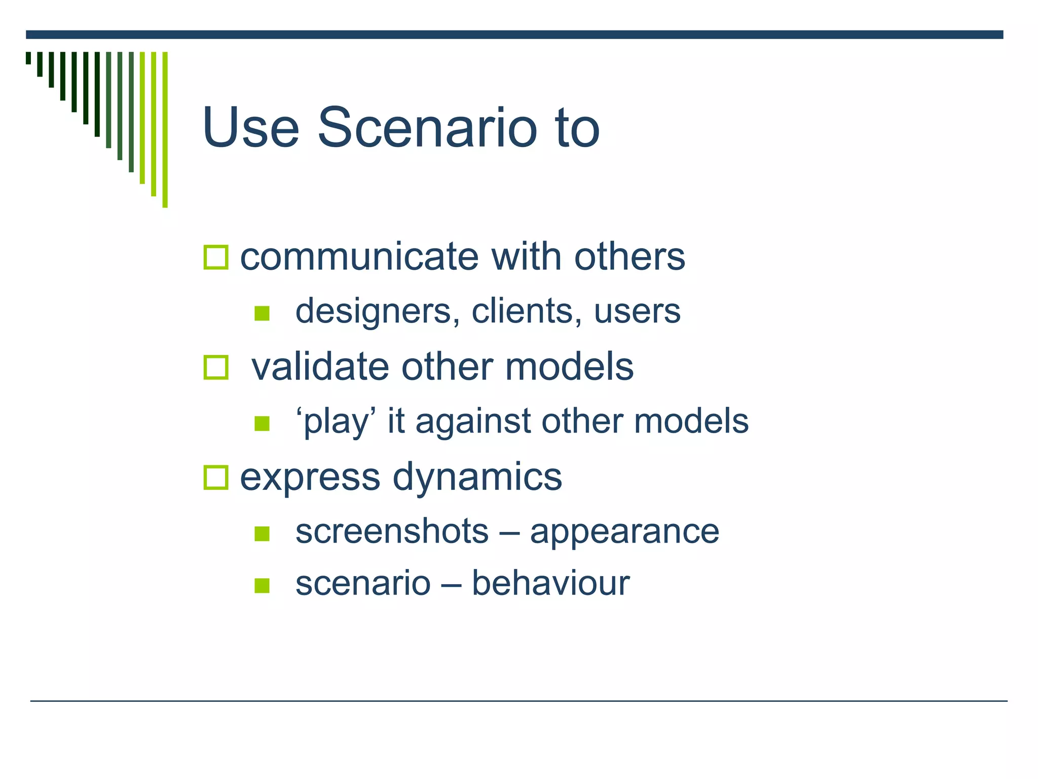 Use Scenario to
 communicate with others
 designers, clients, users
 validate other models
 ‘play’ it against other models
 express dynamics
 screenshots – appearance
 scenario – behaviour
 