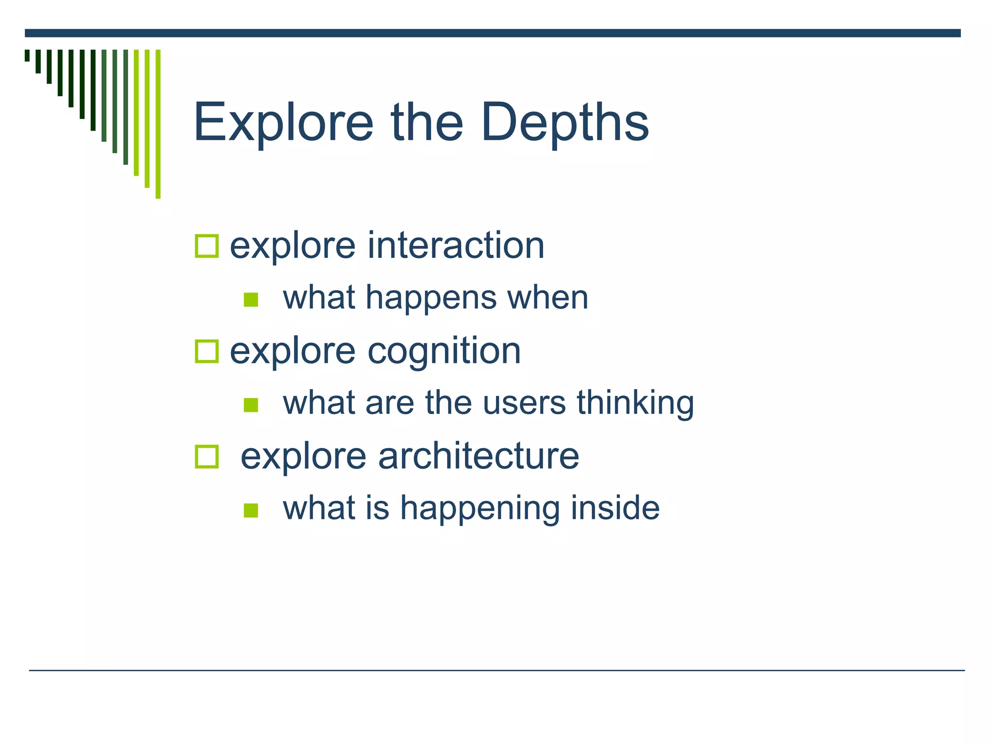 Explore the Depths
 explore interaction
 what happens when
 explore cognition
 what are the users thinking
 explore architecture
 what is happening inside
 