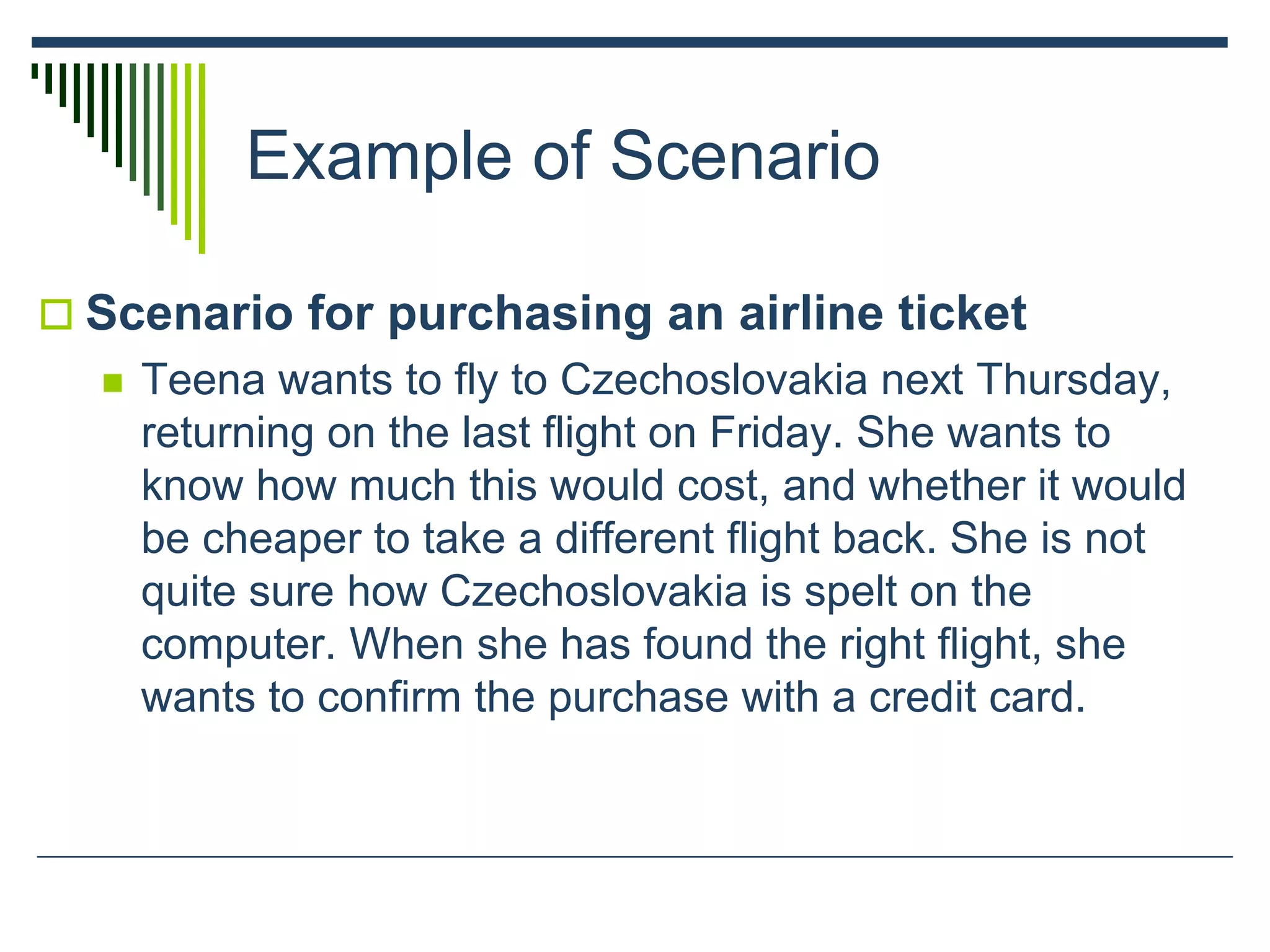 Example of Scenario
 Scenario for purchasing an airline ticket
 Teena wants to fly to Czechoslovakia next Thursday,
returning on the last flight on Friday. She wants to
know how much this would cost, and whether it would
be cheaper to take a different flight back. She is not
quite sure how Czechoslovakia is spelt on the
computer. When she has found the right flight, she
wants to confirm the purchase with a credit card.
 