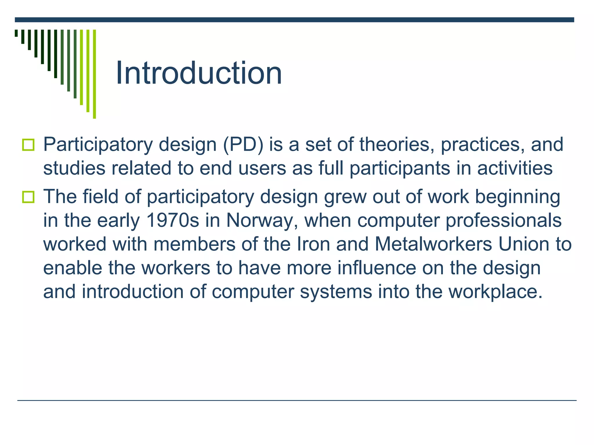 Introduction
 Participatory design (PD) is a set of theories, practices, and
studies related to end users as full participants in activities
 The field of participatory design grew out of work beginning
in the early 1970s in Norway, when computer professionals
worked with members of the Iron and Metalworkers Union to
enable the workers to have more influence on the design
and introduction of computer systems into the workplace.
 
