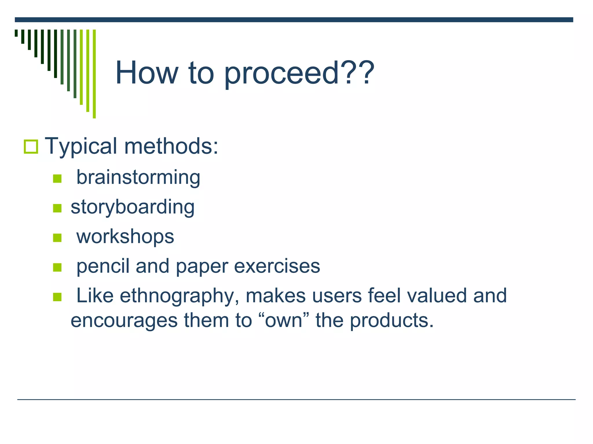 How to proceed??
 Typical methods:
 brainstorming
 storyboarding
 workshops
 pencil and paper exercises
 Like ethnography, makes users feel valued and
encourages them to “own” the products.
 