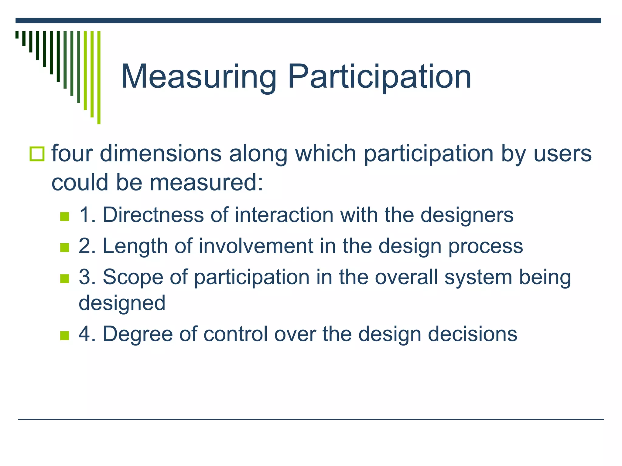 Measuring Participation
 four dimensions along which participation by users
could be measured:
 1. Directness of interaction with the designers
 2. Length of involvement in the design process
 3. Scope of participation in the overall system being
designed
 4. Degree of control over the design decisions
 