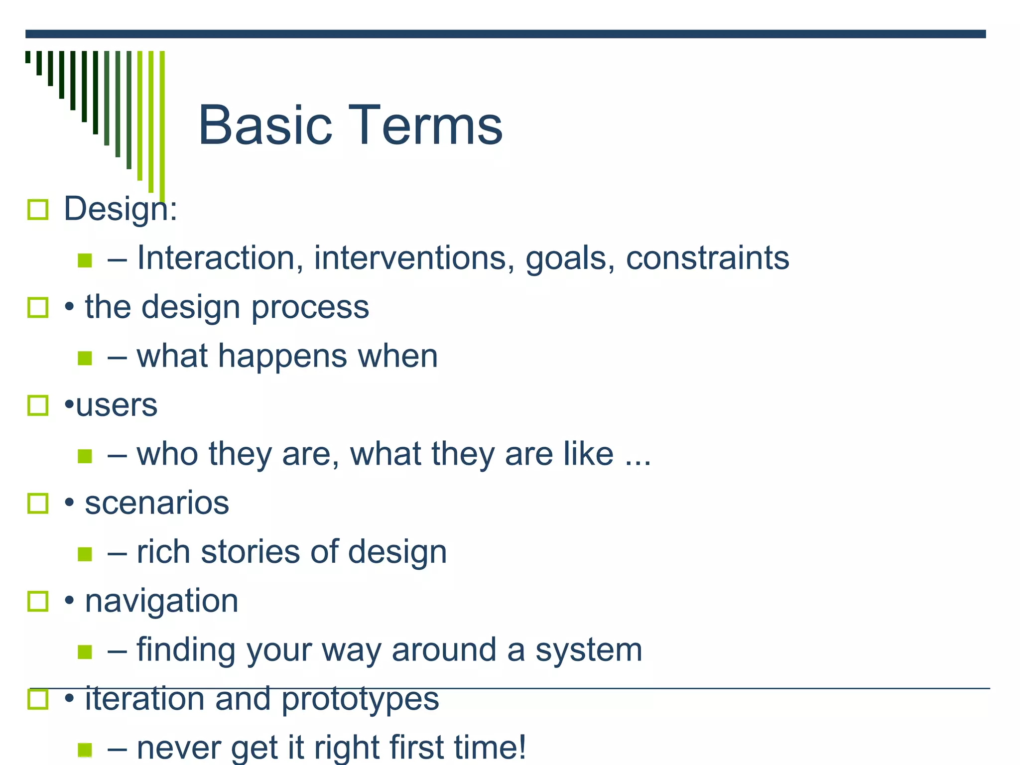 Basic Terms
 Design:
 – Interaction, interventions, goals, constraints
 • the design process
 – what happens when
 •users
 – who they are, what they are like ...
 • scenarios
 – rich stories of design
 • navigation
 – finding your way around a system
 • iteration and prototypes
 – never get it right first time!
 