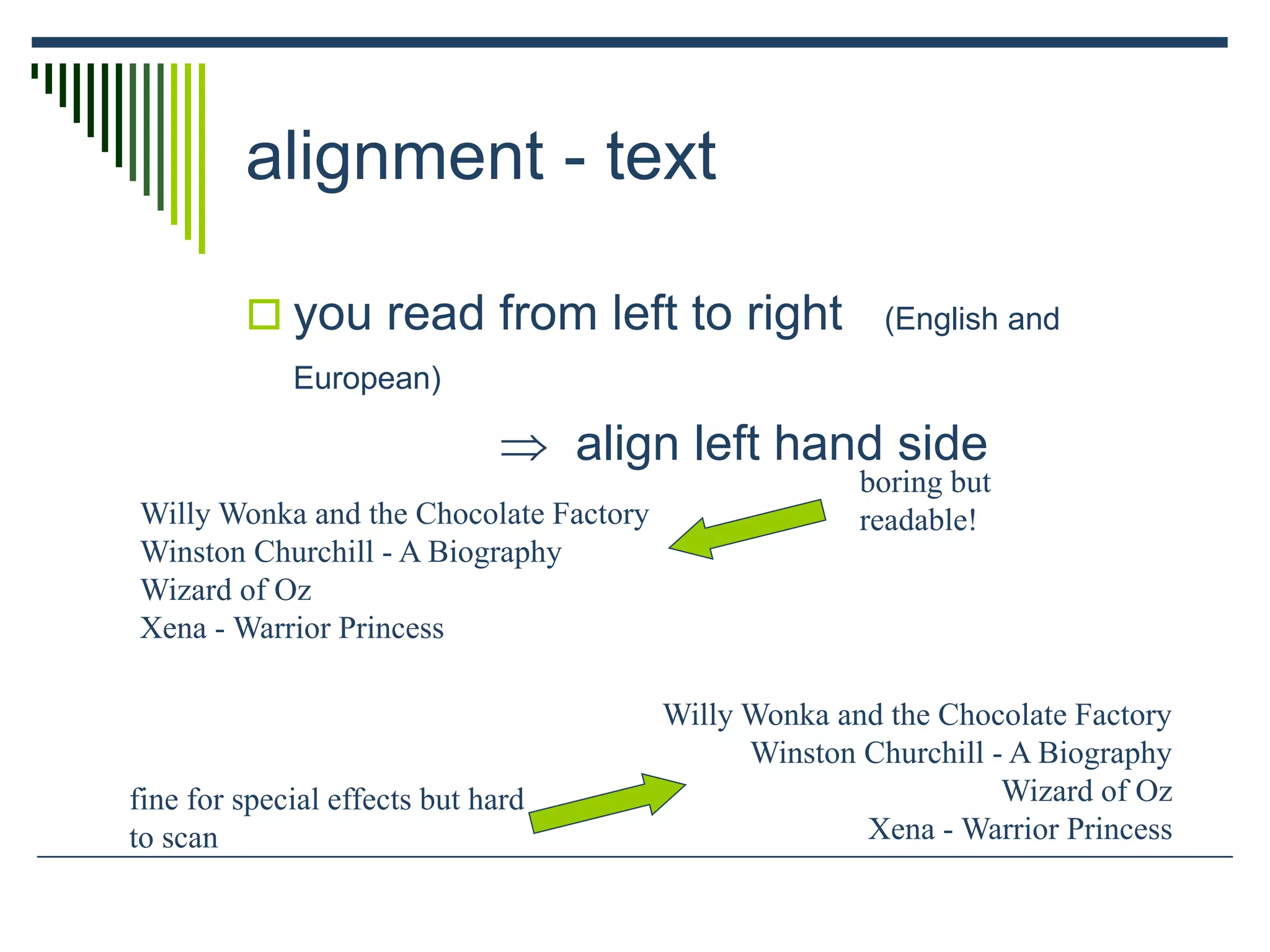 alignment - text
 you read from left to right (English and
European)
 align left hand side
Willy Wonka and the Chocolate Factory
Winston Churchill - A Biography
Wizard of Oz
Xena - Warrior Princess
Willy Wonka and the Chocolate Factory
Winston Churchill - A Biography
Wizard of Oz
Xena - Warrior Princess
fine for special effects but hard
to scan
boring but
readable!
 