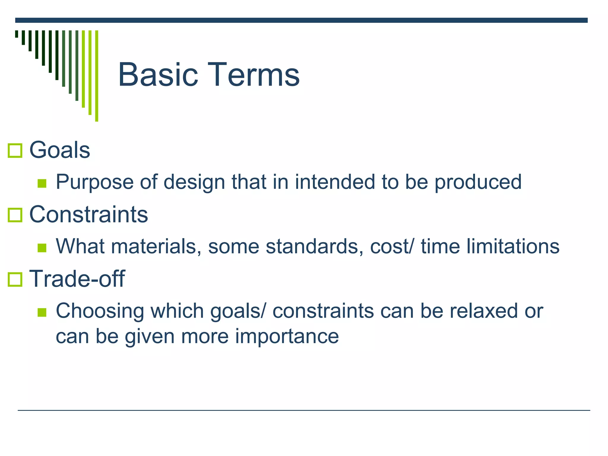 Basic Terms
 Goals
 Purpose of design that in intended to be produced
 Constraints
 What materials, some standards, cost/ time limitations
 Trade-off
 Choosing which goals/ constraints can be relaxed or
can be given more importance
 