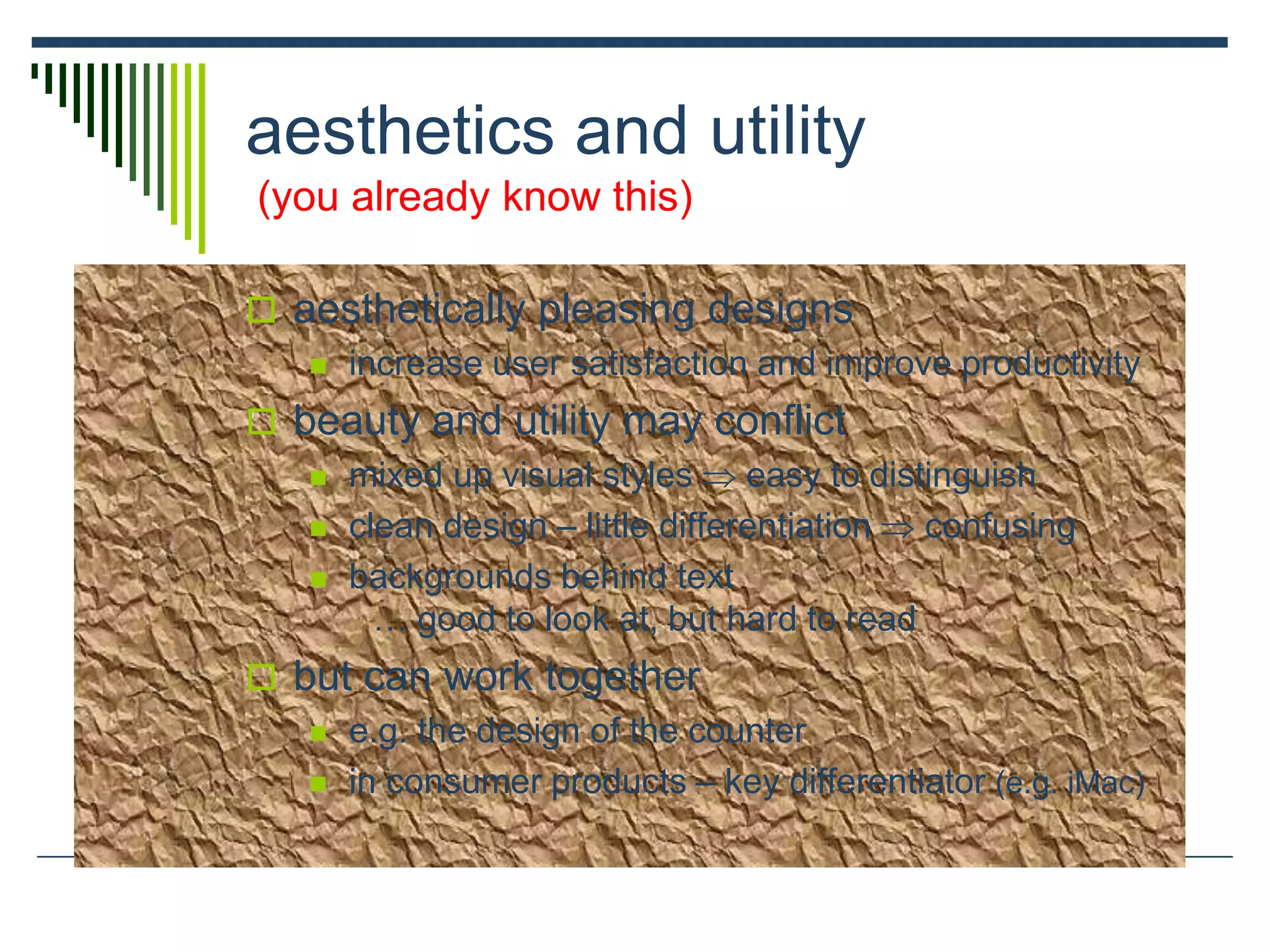aesthetics and utility
(you already know this)
 aesthetically pleasing designs
 increase user satisfaction and improve productivity
 beauty and utility may conflict
 mixed up visual styles  easy to distinguish
 clean design – little differentiation  confusing
 backgrounds behind text
… good to look at, but hard to read
 but can work together
 e.g. the design of the counter
 in consumer products – key differentiator (e.g. iMac)
 