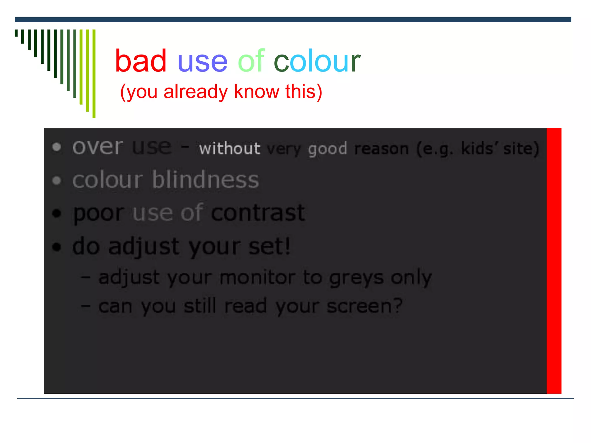 bad use of colour
(you already know this)
 over use - without very good reason (e.g. kids’ site)
 colour blindness
 poor use of contrast
 do adjust your set!
 adjust your monitor to greys only
 can you still read your screen?
 