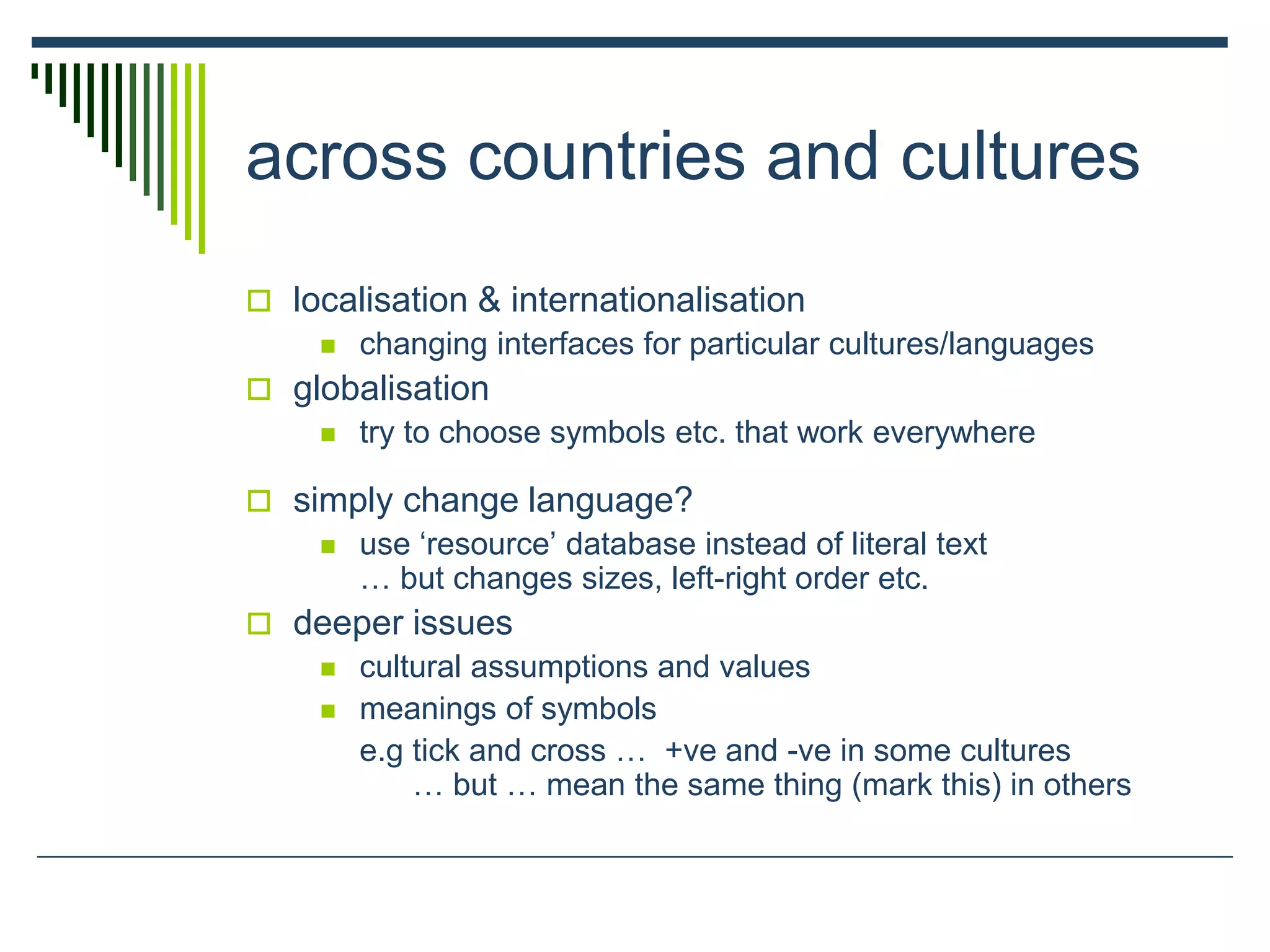 across countries and cultures
 localisation & internationalisation
 changing interfaces for particular cultures/languages
 globalisation
 try to choose symbols etc. that work everywhere
 simply change language?
 use ‘resource’ database instead of literal text
… but changes sizes, left-right order etc.
 deeper issues
 cultural assumptions and values
 meanings of symbols
e.g tick and cross … +ve and -ve in some cultures
… but … mean the same thing (mark this) in others
 