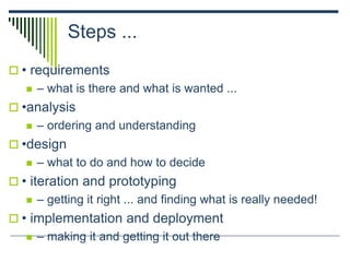 Steps ...
 • requirements
 – what is there and what is wanted ...
 •analysis
 – ordering and understanding
 •design
 – what to do and how to decide
 • iteration and prototyping
 – getting it right ... and finding what is really needed!
 • implementation and deployment
 – making it and getting it out there
 