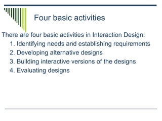 Four basic activities
There are four basic activities in Interaction Design:
1. Identifying needs and establishing requirements
2. Developing alternative designs
3. Building interactive versions of the designs
4. Evaluating designs
 