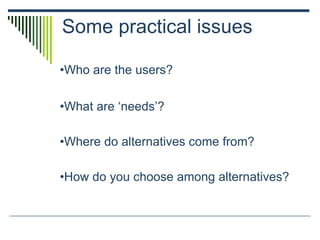 Some practical issues
•Who are the users?
•What are ‘needs’?
•Where do alternatives come from?
•How do you choose among alternatives?
 