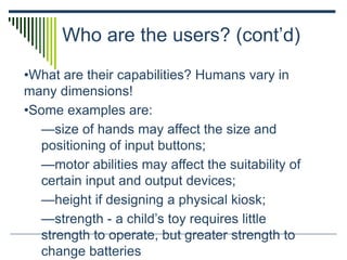 Who are the users? (cont’d)
•What are their capabilities? Humans vary in
many dimensions!
•Some examples are:
—size of hands may affect the size and
positioning of input buttons;
—motor abilities may affect the suitability of
certain input and output devices;
—height if designing a physical kiosk;
—strength - a child’s toy requires little
strength to operate, but greater strength to
change batteries
 