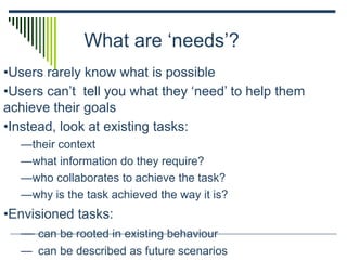 What are ‘needs’?
•Users rarely know what is possible
•Users can’t tell you what they ‘need’ to help them
achieve their goals
•Instead, look at existing tasks:
—their context
—what information do they require?
—who collaborates to achieve the task?
—why is the task achieved the way it is?
•Envisioned tasks:
— can be rooted in existing behaviour
— can be described as future scenarios
 