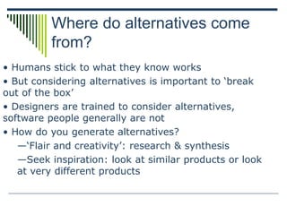 Where do alternatives come
from?
• Humans stick to what they know works
• But considering alternatives is important to ‘break
out of the box’
• Designers are trained to consider alternatives,
software people generally are not
• How do you generate alternatives?
—‘Flair and creativity’: research & synthesis
—Seek inspiration: look at similar products or look
at very different products
 
