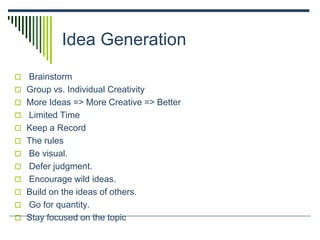 Idea Generation
 Brainstorm
 Group vs. Individual Creativity
 More Ideas => More Creative => Better
 Limited Time
 Keep a Record
 The rules
 Be visual.
 Defer judgment.
 Encourage wild ideas.
 Build on the ideas of others.
 Go for quantity.
 Stay focused on the topic
 