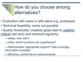 How do you choose among
alternatives?
• Evaluation with users or with peers e.g. prototypes
• Technical feasibility: some not possible
• Quality thresholds: Usability goals lead to usability
criteria (set early and checked regularly)
—safety: how safe?
—utility: which functions are superfluous?
—effectiveness: appropriate support? task coverage,
information available
—efficiency: performance measurements
 