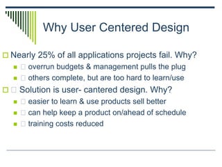 Why User Centered Design
 Nearly 25% of all applications projects fail. Why?
 􀂄 overrun budgets & management pulls the plug
 􀂄 others complete, but are too hard to learn/use
 􀂄 Solution is user- cantered design. Why?
 􀂄 easier to learn & use products sell better
 􀂄 can help keep a product on/ahead of schedule
 􀂄 training costs reduced
 