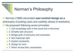 Norman’s Philosophy
 Norman (1988) advocated user-centred design as a
philosophy of putting users and usability ahead of aesthetics.
 He proposed following seven principles:
 1. Use knowledge both in-the-world and in-the-head
 2. Simplify task structure
 3. Bridge gulfs of execution and evaluation
 4. Get mappings right
 5. Exploit constraints
 6. Design for error
 7. When all else fails, standardize
 