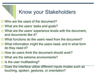 Know your Stakeholders
 Who are the users of the document?
 What are the users’ tasks and goals?
 What are the users’ experience levels with the document,
and documents like it?
 What functions do the users need from the document?
 What information might the users need, and in what form
do they need it?
 How do users think the document should work?
 What are the extreme environments?
 Is the user multitasking?
 Does the interface utilize different inputs modes such as
touching, spoken, gestures, or orientation?
 