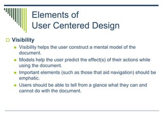 Elements of
User Centered Design
 Visibility
 Visibility helps the user construct a mental model of the
document.
 Models help the user predict the effect(s) of their actions while
using the document.
 Important elements (such as those that aid navigation) should be
emphatic.
 Users should be able to tell from a glance what they can and
cannot do with the document.
 