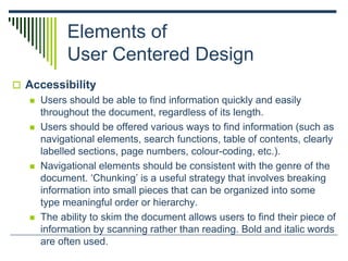 Elements of
User Centered Design
 Accessibility
 Users should be able to find information quickly and easily
throughout the document, regardless of its length.
 Users should be offered various ways to find information (such as
navigational elements, search functions, table of contents, clearly
labelled sections, page numbers, colour-coding, etc.).
 Navigational elements should be consistent with the genre of the
document. ‘Chunking’ is a useful strategy that involves breaking
information into small pieces that can be organized into some
type meaningful order or hierarchy.
 The ability to skim the document allows users to find their piece of
information by scanning rather than reading. Bold and italic words
are often used.
 