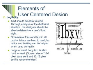 Elements of
User Centered Design Legibility
 Text should be easy to read:
Through analysis of the rhetorical
situation, the designer should be
able to determine a useful font
style.
 Ornamental fonts and text in all
capital letters are hard to read, but
italics and bolding can be helpful
when used correctly.
 Large or small body text is also
hard to read. (Screen size of 10-12
pixel sans serif and 12-16 pixel
serif is recommended.)
 