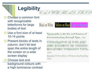 Legibility
 Choose a common font
with recognizable
letterforms for large
bodies of text
 Use a font size of at least
10-14 points
 Present blocks of texts in
column; don’t let text
span the entire length of
the screen on a wide
screen display
 Choose text and
background colours with
a high luminance contrast
 