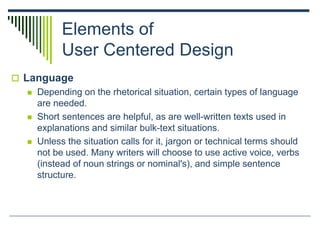 Elements of
User Centered Design
 Language
 Depending on the rhetorical situation, certain types of language
are needed.
 Short sentences are helpful, as are well-written texts used in
explanations and similar bulk-text situations.
 Unless the situation calls for it, jargon or technical terms should
not be used. Many writers will choose to use active voice, verbs
(instead of noun strings or nominal's), and simple sentence
structure.
 