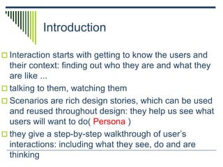 Introduction
 Interaction starts with getting to know the users and
their context: finding out who they are and what they
are like ...
 talking to them, watching them
 Scenarios are rich design stories, which can be used
and reused throughout design: they help us see what
users will want to do( Persona )
 they give a step-by-step walkthrough of user’s
interactions: including what they see, do and are
thinking
 