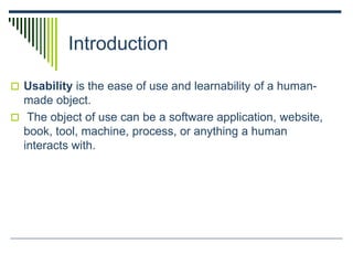 Introduction
 Usability is the ease of use and learnability of a human-
made object.
 The object of use can be a software application, website,
book, tool, machine, process, or anything a human
interacts with.
 