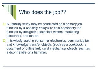 Who does the job??
 A usability study may be conducted as a primary job
function by a usability analyst or as a secondary job
function by designers, technical writers, marketing
personnel, and others.
 It is widely used in consumer electronics, communication,
and knowledge transfer objects (such as a cookbook, a
document or online help) and mechanical objects such as
a door handle or a hammer.
 