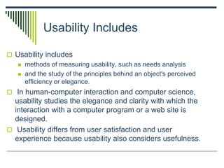 Usability Includes
 Usability includes
 methods of measuring usability, such as needs analysis
 and the study of the principles behind an object's perceived
efficiency or elegance.
 In human-computer interaction and computer science,
usability studies the elegance and clarity with which the
interaction with a computer program or a web site is
designed.
 Usability differs from user satisfaction and user
experience because usability also considers usefulness.
 