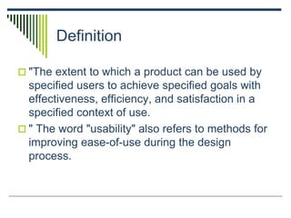 Definition
 "The extent to which a product can be used by
specified users to achieve specified goals with
effectiveness, efficiency, and satisfaction in a
specified context of use.
 " The word "usability" also refers to methods for
improving ease-of-use during the design
process.
 