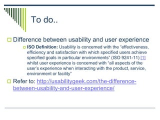 To do..
 Difference between usability and user experience
 ISO Definition: Usability is concerned with the “effectiveness,
efficiency and satisfaction with which specified users achieve
specified goals in particular environments” (ISO 9241-11) [1]
whilst user experience is concerned with “all aspects of the
user’s experience when interacting with the product, service,
environment or facility”
 Refer to: http://usabilitygeek.com/the-difference-
between-usability-and-user-experience/
 