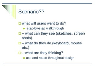 Scenario??
 what will users want to do?
 step-by-step walkthrough
 – what can they see (sketches, screen
shots)
 – what do they do (keyboard, mouse
etc.)
 – what are they thinking?
 use and reuse throughout design
 