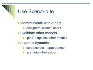 Use Scenario to
 communicate with others
 designers, clients, users
 validate other models
 ‘play’ it against other models
 express dynamics
 screenshots – appearance
 scenario – behaviour
 