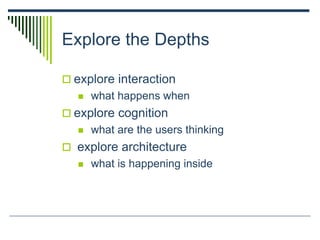 Explore the Depths
 explore interaction
 what happens when
 explore cognition
 what are the users thinking
 explore architecture
 what is happening inside
 