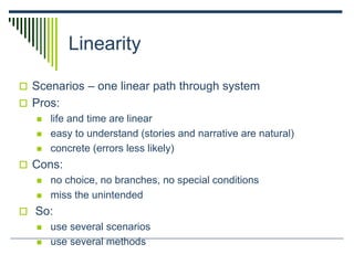 Linearity
 Scenarios – one linear path through system
 Pros:
 life and time are linear
 easy to understand (stories and narrative are natural)
 concrete (errors less likely)
 Cons:
 no choice, no branches, no special conditions
 miss the unintended
 So:
 use several scenarios
 use several methods
 