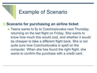 Example of Scenario
 Scenario for purchasing an airline ticket
 Teena wants to fly to Czechoslovakia next Thursday,
returning on the last flight on Friday. She wants to
know how much this would cost, and whether it would
be cheaper to take a different flight back. She is not
quite sure how Czechoslovakia is spelt on the
computer. When she has found the right flight, she
wants to confirm the purchase with a credit card.
 