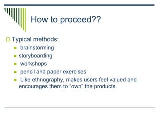 How to proceed??
 Typical methods:
 brainstorming
 storyboarding
 workshops
 pencil and paper exercises
 Like ethnography, makes users feel valued and
encourages them to “own” the products.
 