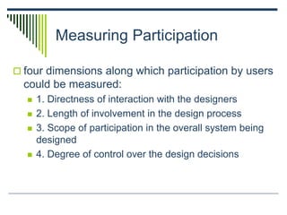 Measuring Participation
 four dimensions along which participation by users
could be measured:
 1. Directness of interaction with the designers
 2. Length of involvement in the design process
 3. Scope of participation in the overall system being
designed
 4. Degree of control over the design decisions
 