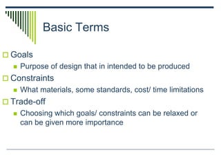 Basic Terms
 Goals
 Purpose of design that in intended to be produced
 Constraints
 What materials, some standards, cost/ time limitations
 Trade-off
 Choosing which goals/ constraints can be relaxed or
can be given more importance
 