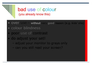 bad use of colour
(you already know this)
 over use - without very good reason (e.g. kids’ site)
 colour blindness
 poor use of contrast
 do adjust your set!
 adjust your monitor to greys only
 can you still read your screen?
 