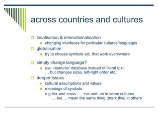 across countries and cultures
 localisation & internationalisation
 changing interfaces for particular cultures/languages
 globalisation
 try to choose symbols etc. that work everywhere
 simply change language?
 use ‘resource’ database instead of literal text
… but changes sizes, left-right order etc.
 deeper issues
 cultural assumptions and values
 meanings of symbols
e.g tick and cross … +ve and -ve in some cultures
… but … mean the same thing (mark this) in others
 