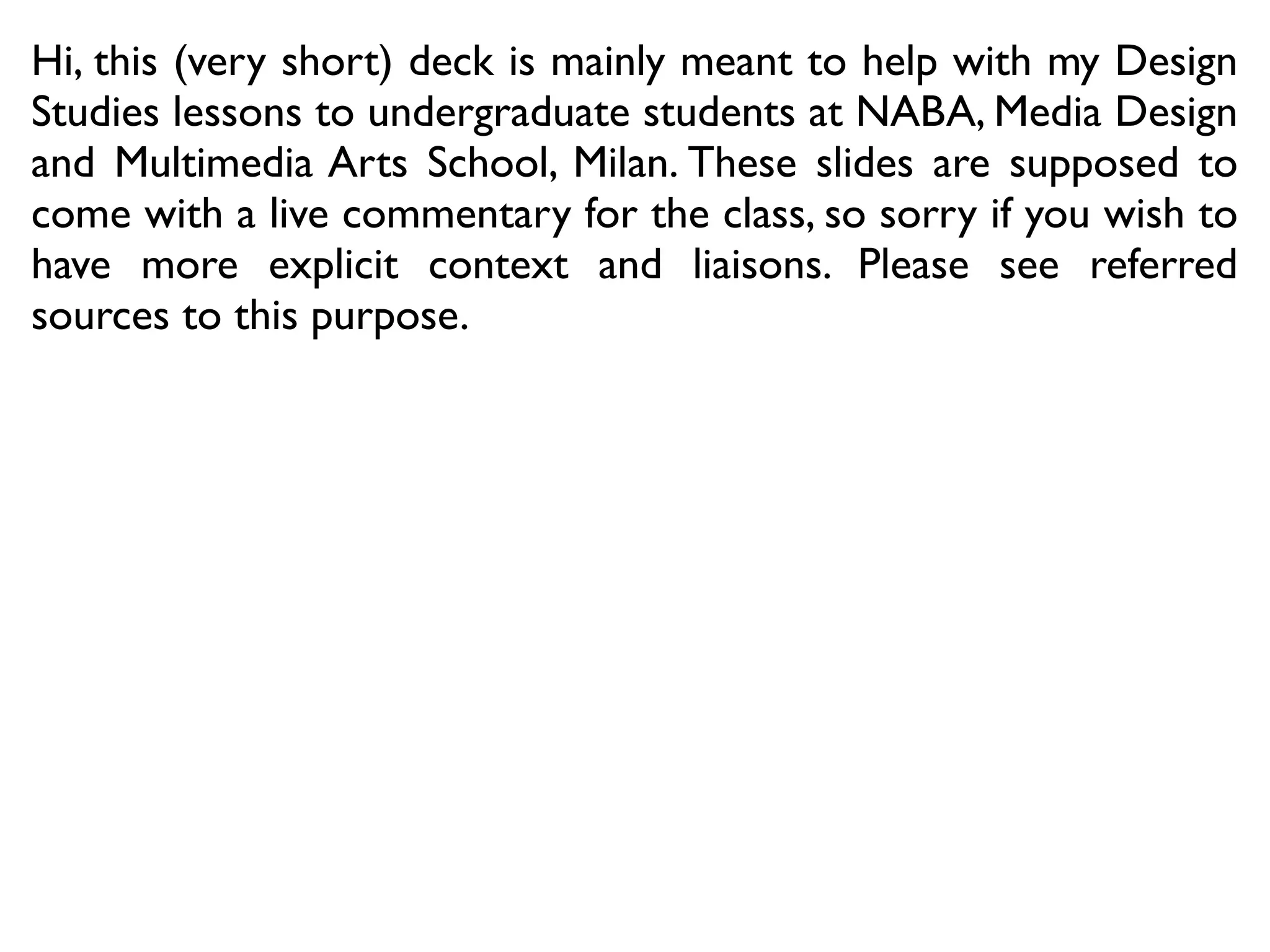 This short deck is mainly meant to help with my Design Studies
lessons to undergraduate students at NABA, Media Design and
Multimedia Arts School, Milan (http://www.lgalli.it/teaching/).
These slides are supposed to come with a live commentary for
the class; sorry if you wish to have more explicit context and
liaisons. Please see referred sources to this purpose.
 