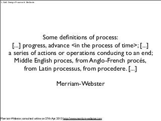 Some deﬁnitions of process:
[...] progress, advance <in the process of time>; [...]
a series of actions or operations conducing to an end;
Middle English proces, from Anglo-French procés, 
from Latin processus, from procedere. [...]
Merriam-Webster
Merriam-Webster, consulted online on 27th Apr. 2013 http://www.merriam-webster.com
L.Galli Design Process & Methods
 