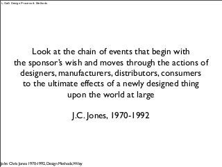 Look at the chain of events that begin with
the sponsor’s wish and moves through the actions of
designers, manufacturers, distributors, consumers
to the ultimate effects of a newly designed thing
upon the world at large
J.C. Jones, 1970-1992
John Chris Jones 1970-1992, Design Methods,Wiley
L.Galli Design Process & Methods
 