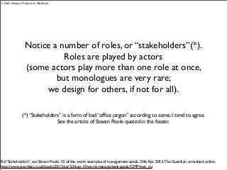 Notice a number of roles, or “stakeholders”(*).
Roles are played by actors
(some actors play more than one role at once,
but monologues are very rare;
we design for others, if not for all).
L.Galli Design Process & Methods
(*) “Stakeholders” is a form of bad “ofﬁce jargon” according to some. I tend to agree.
See the article of Steven Poole quoted in the footer.
Re:”Stakeholders”, see Steven Poole, 10 of the worst examples of management-speak, 25th Apr. 2013,The Guardian, consulted online,
http://www.guardian.co.uk/books/2013/apr/25/top-10-worst-management-speak?CMP=twt_gu
 