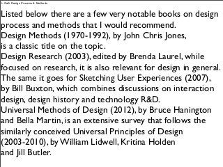 Listed below there are a few very notable books on design
process and methods that I would recommend.
Design Methods (1970-1992), by John Chris Jones,
is a classic title on the topic.
Design Research (2003), edited by Brenda Laurel, while
focused on research, it is also relevant for design in general.
The same it goes for Sketching User Experiences (2007),
by Bill Buxton, which combines discussions on interaction
design, design history and technology R&D.
Universal Methods of Design (2012), by Bruce Hanington
and Bella Martin, is an extensive survey that follows the
similarly conceived Universal Principles of Design
(2003-2010), by William Lidwell, Kritina Holden
and Jill Butler.
L.Galli Design Process & Methods
 