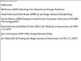 References:
Bill Buxton (2007) Sketching User Experiences, Morgan Kaufmann
Hazel Clark and David Brody (2009) ed. by, Design Studies.A Reader, Berg
Daniel Fallman (2003) Design-oriented Human-Computer Interaction, CHI 2003
Proceedings,ACM
Steve Harrison and Deborah Tatar (2011) On Methods, in Interactions vol. XVIII
n. 2, ACM
John Chris Jones (1970-1992) Design Methods,Wiley
Jon Kolko (2013) Trusting the design process, in Interactions vol. XX, n. 2, ACM
L.Galli Design Process & Methods
 